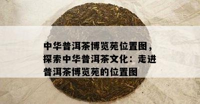 中华普洱茶博览苑位置图，探索中华普洱茶文化：走进普洱茶博览苑的位置图