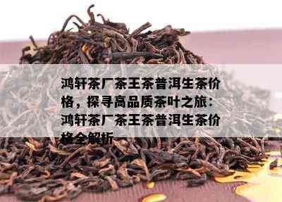 鸿轩茶厂茶王茶普洱生茶价格，探寻高品质茶叶之旅：鸿轩茶厂茶王茶普洱生茶价格全解析