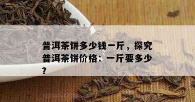 普洱茶饼多少钱一斤，探究普洱茶饼价格：一斤要多少？