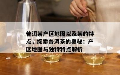 普洱茶产区地图以及茶的特点，探索普洱茶的奥秘：产区地图与独特特点解析