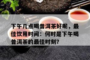 下午几点喝普洱茶好呢，更佳饮用时间：何时是下午喝普洱茶的更佳时刻？