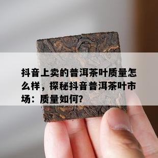 抖音上卖的普洱茶叶质量怎么样，探秘抖音普洱茶叶市场：质量如何？