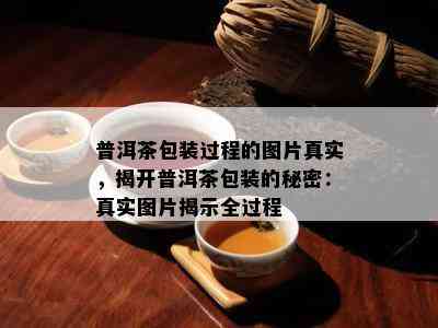 普洱茶包装过程的图片真实，揭开普洱茶包装的秘密：真实图片揭示全过程