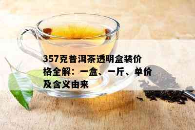 357克普洱茶透明盒装价格全解：一盒、一斤、单价及含义由来