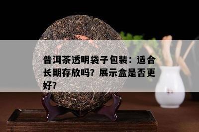 普洱茶透明袋子包装：适合长期存放吗？展示盒是否更好？