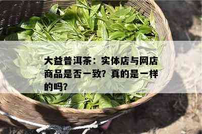 大益普洱茶：实体店与网店商品是否一致？真的是一样的吗？