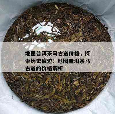 地图普洱茶马古道价格，探索历史痕迹：地图普洱茶马古道的价格解析