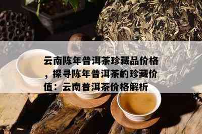 云南陈年普洱茶珍藏品价格，探寻陈年普洱茶的珍藏价值：云南普洱茶价格解析