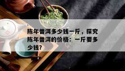 陈年普洱多少钱一斤，探究陈年普洱的价格：一斤要多少钱？