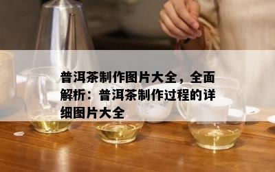 普洱茶制作图片大全，全面解析：普洱茶制作过程的详细图片大全