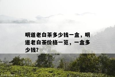 明道老白茶多少钱一盒，明道老白茶价格一览，一盒多少钱？