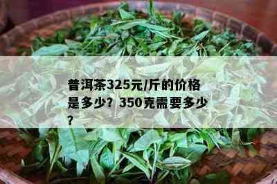 普洱茶325元/斤的价格是多少？350克需要多少？