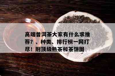 高端普洱茶大家有什么求推荐？、种类、排行榜一网打尽！附顶级熟茶和茶饼图