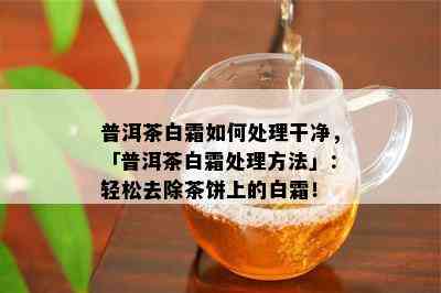 普洱茶白霜如何处理干净，「普洱茶白霜处理方法」：轻松去除茶饼上的白霜！