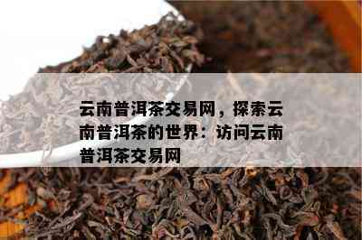 云南普洱茶交易网，探索云南普洱茶的世界：访问云南普洱茶交易网