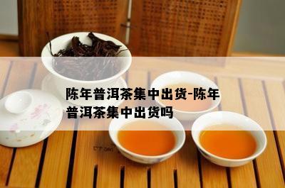 陈年普洱茶集中出货-陈年普洱茶集中出货吗