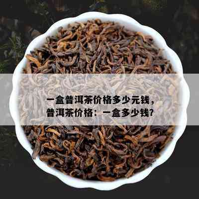 一盒普洱茶价格多少元钱，普洱茶价格：一盒多少钱？