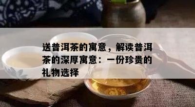 送普洱茶的寓意，解读普洱茶的深厚寓意：一份珍贵的礼物选择