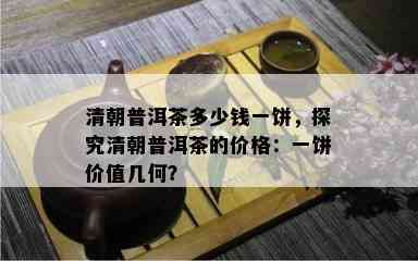 清朝普洱茶多少钱一饼，探究清朝普洱茶的价格：一饼价值几何？