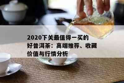 2020下关最值得一买的好普洱茶：高端推荐、收藏价值与行情分析