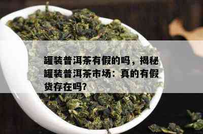 罐装普洱茶有假的吗，揭秘罐装普洱茶市场：真的有假货存在吗？