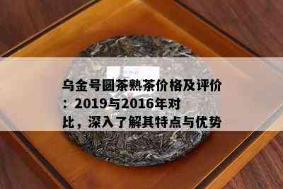 乌金号圆茶熟茶价格及评价：2019与2016年对比，深入了解其特点与优势