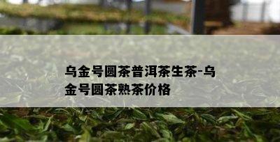 乌金号圆茶普洱茶生茶-乌金号圆茶熟茶价格