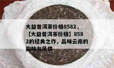 大益普洱茶价格8582，【大益普洱茶价格】8582的经典之作，品味云南的韵味与风情