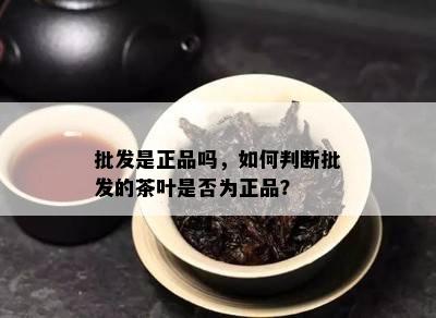 批发是正品吗，如何判断批发的茶叶是否为正品？