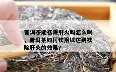 普洱茶能祛除肝火吗怎么喝，普洱茶如何饮用以达到祛除肝火的效果？