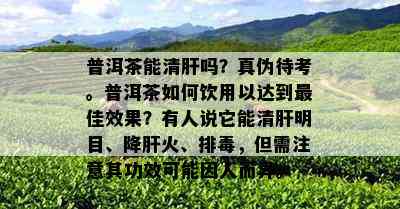 普洱茶能清肝吗？真伪待考。普洱茶如何饮用以达到更佳效果？有人说它能清肝明目、降肝火、排，但需注意其功效可能因人而异。