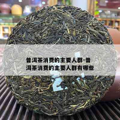 普洱茶消费的主要人群-普洱茶消费的主要人群有哪些