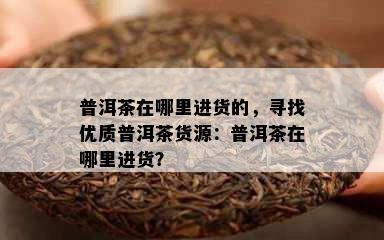 普洱茶在哪里进货的，寻找优质普洱茶货源：普洱茶在哪里进货？