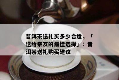 普洱茶送礼买多少合适，「送给亲友的更佳选择」：普洱茶送礼购买建议