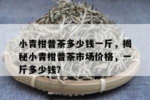 小青柑普茶多少钱一斤，揭秘小青柑普茶市场价格，一斤多少钱？