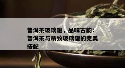 普洱茶玻璃罐，品味古韵：普洱茶与精致玻璃罐的完美搭配