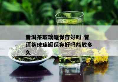 普洱茶玻璃罐保存好吗-普洱茶玻璃罐保存好吗能放多久