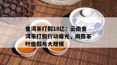 普洱茶打假18亿：云南普洱茶打假行动曝光，揭露茶叶造假与大规模