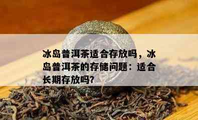 冰岛普洱茶适合存放吗，冰岛普洱茶的存储问题：适合长期存放吗？