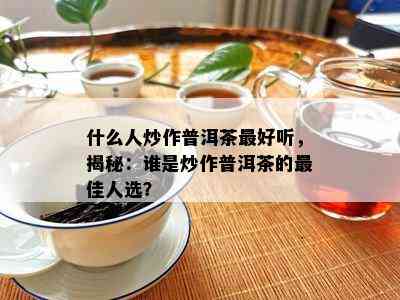 什么人炒作普洱茶更好听，揭秘：谁是炒作普洱茶的更佳人选？