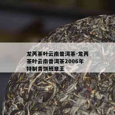 龙芮茶叶云南普洱茶-龙芮茶叶云南普洱茶2006年特制青饼班章王