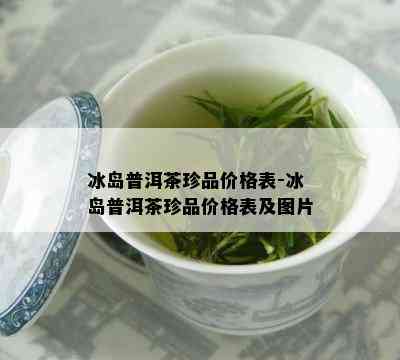 冰岛普洱茶珍品价格表-冰岛普洱茶珍品价格表及图片