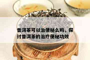 普洱茶可以治便秘么吗，探讨普洱茶的治疗便秘功效