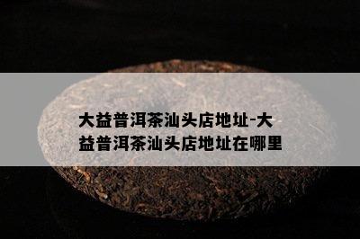 大益普洱茶汕头店地址-大益普洱茶汕头店地址在哪里