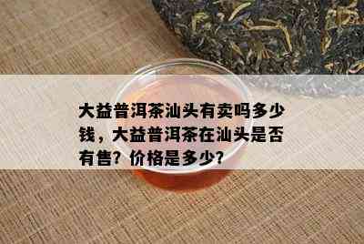 大益普洱茶汕头有卖吗多少钱，大益普洱茶在汕头是否有售？价格是多少？