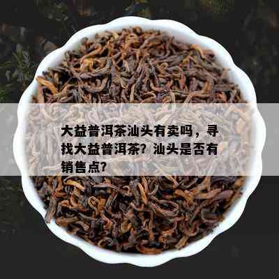 大益普洱茶汕头有卖吗，寻找大益普洱茶？汕头是否有销售点？