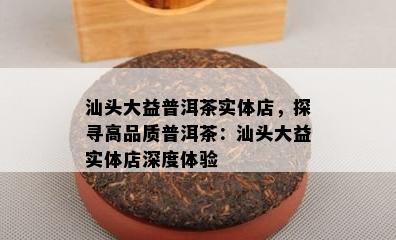 汕头大益普洱茶实体店，探寻高品质普洱茶：汕头大益实体店深度体验