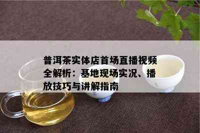 普洱茶实体店首场直播视频全解析：基地现场实况、播放技巧与讲解指南