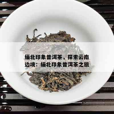 缅北印象普洱茶，探索云南边境：缅北印象普洱茶之旅