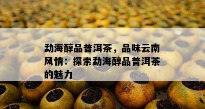 勐海醇品普洱茶，品味云南风情：探索勐海醇品普洱茶的魅力